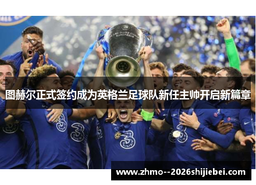 图赫尔正式签约成为英格兰足球队新任主帅开启新篇章