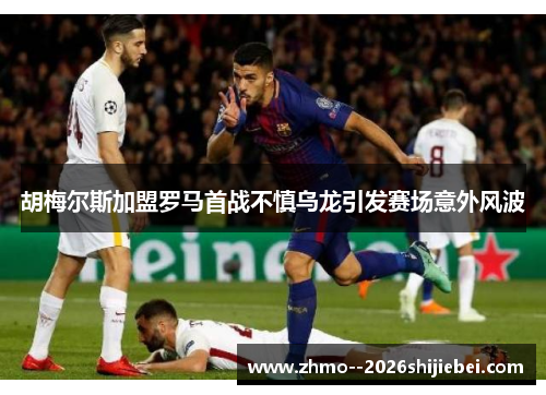 胡梅尔斯加盟罗马首战不慎乌龙引发赛场意外风波