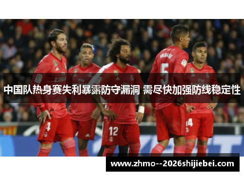中国队热身赛失利暴露防守漏洞 需尽快加强防线稳定性