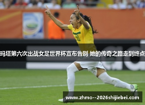 玛塔第六次出战女足世界杯宣布告别 她的传奇之路走到终点 玛塔第六次出战女足世界杯宣布告别 她的传奇之路走到终点