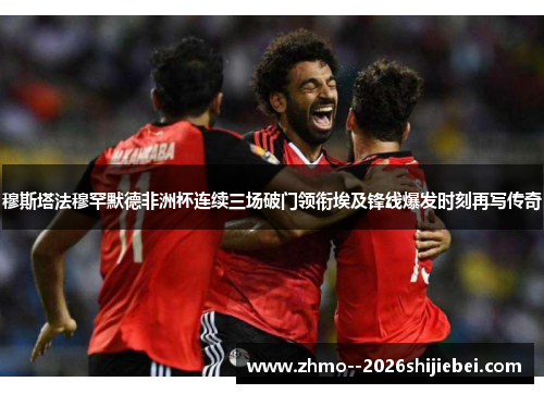 穆斯塔法穆罕默德非洲杯连续三场破门领衔埃及锋线爆发时刻再写传奇 穆斯塔法穆罕默德非洲杯连续三场破门领衔埃及锋线爆发时刻再写传奇