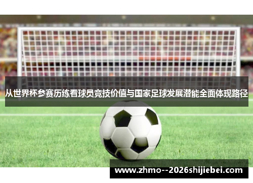 从世界杯参赛历练看球员竞技价值与国家足球发展潜能全面体现路径