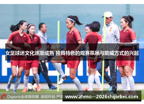 女足球迷文化逐渐成熟 独具特色的观赛氛围与助威方式的兴起 女足球迷文化逐渐成熟 独具特色的观赛氛围与助威方式的兴起